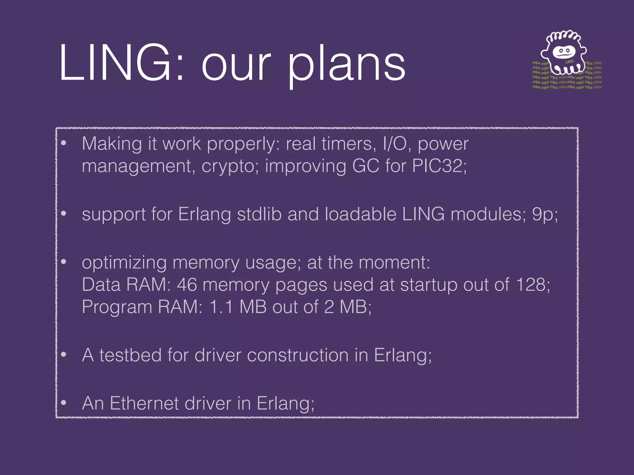 LING: our plans
• Making it work properly: real timers, I/O, power
management, crypto; improving GC for PIC32;
• support for Erlang stdlib and loadable LING modules; 9p;
• optimizing memory usage; at the moment:
Data RAM: 46 memory pages used at startup out of 128;
Program RAM: 1.1 MB out of 2 MB;
• A testbed for driver construction in Erlang;
• An Ethernet driver in Erlang;