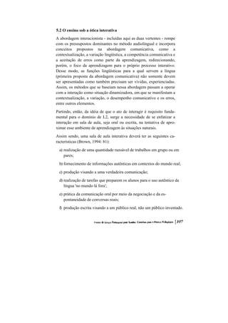 5.2 O ensino sob a ótica interativa
A abordagem interacionista - incluídas aqui as duas vertentes - rompe
com os pressupostos dominantes no método audiolingual e incorpora
conceitos propostos na abordagem comunicativa, como a
contextualização, a variação lingüística, a competência comunicativa e
a aceitação de erros como parte da aprendizagem, redirecionando,
porém, o foco da aprendizagem para o próprio processo interativo.
Desse modo, as funções lingüísticas para a qual servem a língua
(primeira proposta da abordagem comunicativa) não somente devem
ser apresentadas como também precisam ser vividas, experienciadas.
Assim, os métodos que se baseiam nessa abordagem passam a operar
com a interação como situação dinamizadora, em que se manifestam a
contextualização, a variação, o desempenho comunicativo e os erros,
entre outros elementos.
Partindo, então, da idéia de que o ato de interagir é requisito funda-
mental para o domínio de L2, surge a necessidade de se enfatizar a
interação em sala de aula, seja oral ou escrita, na tentativa de apro-
ximar esse ambiente de aprendizagem às situações naturais.
Assim sendo, uma sala de aula interativa deverá ter as seguintes ca-
racterísticas (Brown, 1994: 81):
 a) realização de uma quantidade razoável de trabalhos em grupo ou em
    pares;
 b) fornecimento de informações autênticas em contextos do mundo real;
 c) produção visando a uma verdadeira comunicação;
 d) realização de tarefas que preparem os alunos para o uso autêntico da
    língua 'no mundo lá fora';
 e) prática da comunicação oral por meio da negociação e da es-
    pontaneidade de conversas reais;
 f) produção escrita visando a um público real, não um público inventado.
 