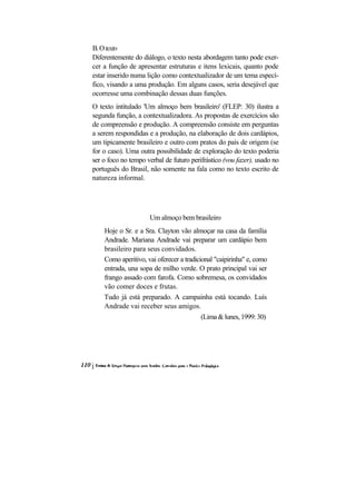 B. O texto
Diferentemente do diálogo, o texto nesta abordagem tanto pode exer-
cer a função de apresentar estruturas e itens lexicais, quanto pode
estar inserido numa lição como contextualizador de um tema especí-
fico, visando a uma produção. Em alguns casos, seria desejável que
ocorresse uma combinação dessas duas funções.
O texto intitulado 'Um almoço bem brasileiro' (FLEP: 30) ilustra a
segunda função, a contextualizadora. As propostas de exercícios são
de compreensão e produção. A compreensão consiste em perguntas
a serem respondidas e a produção, na elaboração de dois cardápios,
um tipicamente brasileiro e outro com pratos do país de origem (se
for o caso). Uma outra possibilidade de exploração do texto poderia
ser o foco no tempo verbal de futuro perifrástico (vou fazer), usado no
português do Brasil, não somente na fala como no texto escrito de
natureza informal.




                     Um almoço bem brasileiro
    Hoje o Sr. e a Sra. Clayton vão almoçar na casa da família
    Andrade. Mariana Andrade vai preparar um cardápio bem
    brasileiro para seus convidados.
    Como aperitivo, vai oferecer a tradicional "caipirinha" e, como
    entrada, una sopa de milho verde. O prato principal vai ser
    frango assado com farofa. Como sobremesa, os convidados
    vão comer doces e frutas.
    Tudo já está preparado. A campainha está tocando. Luís
    Andrade vai receber seus amigos.
                                          (Lima & lunes, 1999: 30)
 
