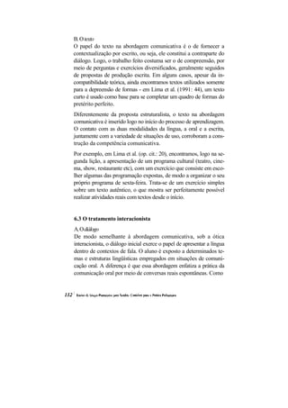 B. O texto
O papel do texto na abordagem comunicativa é o de fornecer a
contextualização por escrito, ou seja, ele constitui a contraparte do
diálogo. Logo, o trabalho feito costuma ser o de compreensão, por
meio de perguntas e exercícios diversificados, geralmente seguidos
de propostas de produção escrita. Em alguns casos, apesar da in-
compatibilidade teórica, ainda encontramos textos utilizados somente
para a depreensão de formas - em Lima et al. (1991: 44), um texto
curto é usado como base para se completar um quadro de formas do
pretérito perfeito.
Diferentemente da proposta estruturalista, o texto na abordagem
comunicativa é inserido logo no início do processo de aprendizagem.
O contato com as duas modalidades da língua, a oral e a escrita,
juntamente com a variedade de situações de uso, corroboram a cons-
trução da competência comunicativa.
Por exemplo, em Lima et al. (op. cit.: 20), encontramos, logo na se-
gunda lição, a apresentação de um programa cultural (teatro, cine-
ma, show, restaurante etc), com um exercício que consiste em esco-
lher algumas das programação expostas, de modo a organizar o seu
próprio programa de sexta-feira. Trata-se de um exercício simples
sobre um texto autêntico, o que mostra ser perfeitamente possível
realizar atividades reais com textos desde o início.


6.3 O tratamento interacionista
A. O diálogo
De modo semelhante à abordagem comunicativa, sob a ótica
interacionista, o diálogo inicial exerce o papel de apresentar a língua
dentro de contextos de fala. O aluno é exposto a determinados te-
mas e estruturas lingüísticas empregados em situações de comuni-
cação oral. A diferença é que essa abordagem enfatiza a prática da
comunicação oral por meio de conversas reais espontâneas. Como
 
