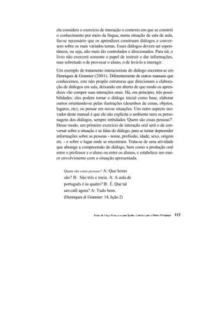 ela considera o exercício de interação o contexto em que se constrói
o conhecimento por meio da língua, numa situação de sala de aula,
faz-se necessário que os aprendizes construam diálogos e conver-
sem sobre os mais variados temas. Esses diálogos devem ser espon-
tâneos, ou seja, não mais tão controlados e direcionados. Para tal, o
livro não exercerá somente o papel de instruir e dar informações,
mas sobretudo o de provocar o aluno, o de levá-lo a interagir.
Um exemplo de tratamento interacionista do diálogo encontra-se em
Henriques & Grannier (2001). Diferentemente de outros manuais que
conhecemos, este não propõe estruturas que direcionam a elabora-
ção de diálogos em sala, deixando em aberto de que modo os apren-
dizes vão compor suas interações orais. Há, em princípio, três possi-
bilidades: eles podem tomar o diálogo inicial como base, elaborar
outros orientando-se pelas ilustrações (desenhos de cenas, objetos,
lugares, etc), ou pensar em novas situações. Um outro aspecto ino-
vador deste manual é que ele não explicita o ambiente nem os perso-
nagens dos diálogos, sempre intitulados 'Quem são essas pessoas?'.
Desse modo, um primeiro exercício de interação oral será o de con-
versar sobre a situação e as falas do diálogo, para se tentar depreender
informações sobre as pessoas - nome, profissão, idade, sexo, origem
etc. - e sobre o lugar onde se encontram. Trata-se de uma atividade
que abrange a compreensão do diálogo, bem como a produção oral
entre o professor e o aluno ou entre os alunos, e estabelece um mai-
or envolvimento com a situação apresentada.

    Quem são estas pessoas? A: Que horas
    são? B: São três e meia. A: A aula de
    português é às quatro? B: É. Que tal
    um café agora? A: Tudo bem.
    (Henriques & Grannier: 14, lição 2)
 