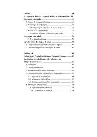 Unidade II ........................................................................................64
A Linguagem Humana: Aspectos Biológicos e Psicossociais ... 64
Linguagem e cognição.................................................................... 66
    1. Origem da linguagem humana ................................................ 66
    2. A aquisição da linguagem....................................................... 68
         2.1 Evidências para a hipótese da mente modular ................. 71
    3. Aquisição de segunda língua .................................................. 73
         3.1 Aquisição de língua oral-auditiva por surdos .................. 77
Linguagem e sociedade ...................................................................79
     1. A diversidade lingüística ........................................................ 79
Características das línguas de sinais .............................................83
    1. Línguas de sinais e a modalidade vísuo-espacial.....................83
    2. Universais lingüísticos e as línguas de sinais ......................... 85


Unidade III ......................................................................................95
Aplicações da Teoria Lingüística ao Ensino de Línguas ............ 95
Da abordagem audiolingual à interacionista: em
direção à comunicação....................................................................96
    1. Introdução ................................................................................96
    2. Definição dos termos ...............................................................96
    3. Relação entre abordagens e métodos .......................................98
    4. Abordagens de base estruturalista e funcionalista ...................99
         4.1. Abordagem estruturalista.................................................99
         4.2. Abordagem funcionalista............................................... 100
         4.3. O ensino audiolingual e o comunicativo ...................... 101
    5. Abordagem interacionista ..................................................... 103
         5.1. Principais vertentes teóricas ......................................... 104
              5.1.1. A Hipótese da Interação ........................................ 104
 