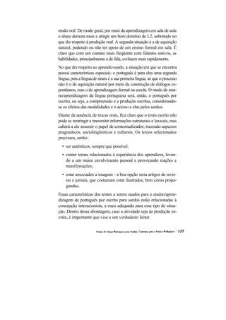 ensão oral. De modo geral, por meio da aprendizagem em sala de aula
o aluno demora mais a atingir um bom domínio de L2, sobretudo no
que diz respeito à produção oral. A segunda situação é a de aquisição
natural, podendo ou não ter apoio de um ensino formal em sala. É
claro que com um contato mais freqüente com falantes nativos, as
habilidades, principalmente a de fala, evoluem mais rapidamente.
No que diz respeito ao aprendiz-surdo, a situação em que se encontra
possui características especiais: o português é para eles uma segunda
língua, pois a língua de sinais é a sua primeira língua, só que o processo
não é o de aquisição natural por meio da construção de diálogos es-
pontâneos, mas o de aprendizagem formal na escola. O modo de ensi-
no/aprendizagem da língua portuguesa será, então, o português por
escrito, ou seja, a compreensão e a produção escritas, considerando-
se os efeitos das modalidades e o acesso a elas pelos surdos.
Diante da ausência de trocas orais, fica claro que o texto escrito não
pode se restringir a transmitir informações estruturais e lexicais, mas
caberá a ele assumir o papel de contextualizador, trazendo aspectos
pragmáticos, sociolingüísticos e culturais. Os textos selecionados
precisam, então:
  • ser autênticos, sempre que possível;
  • conter temas relacionados à experiência dos aprendizes, levan-
    do a um maior envolvimento pessoal e provocando reações e
    manifestações;
  • estar associados a imagens - a boa opção seria artigos de revis-
    tas e jornais, que costumam estar ilustrados, bem como propa-
    gandas.
Essas características dos textos a serem usados para o ensino/apren-
dizagem de português por escrito para surdos estão relacionadas à
concepção interacionista, a mais adequada para esse tipo de situa-
ção. Dentro dessa abordagem, caso a atividade seja de produção es-
crita, é importante que vise a um verdadeiro leitor.
 