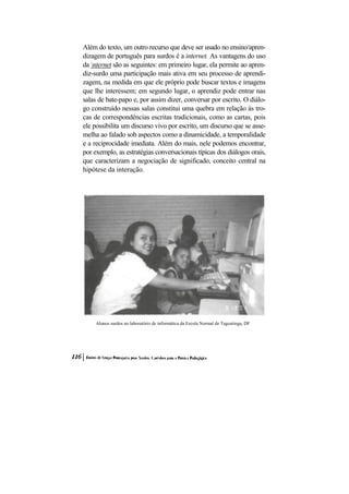 Além do texto, um outro recurso que deve ser usado no ensino/apren-
dizagem de português para surdos é a internet. As vantagens do uso
da nternet são as seguintes: em primeiro lugar, ela permite ao apren-
diz-surdo uma participação mais ativa em seu processo de aprendi-
zagem, na medida em que ele próprio pode buscar textos e imagens
que lhe interessem; em segundo lugar, o aprendiz pode entrar nas
salas de bate-papo e, por assim dizer, conversar por escrito. O diálo-
go construído nessas salas constitui uma quebra em relação às tro-
cas de correspondências escritas tradicionais, como as cartas, pois
ele possibilita um discurso vivo por escrito, um discurso que se asse-
melha ao falado sob aspectos como a dinamicidade, a temporalidade
e a reciprocidade imediata. Além do mais, nele podemos encontrar,
por exemplo, as estratégias conversacionais típicas dos diálogos orais,
que caracterizam a negociação de significado, conceito central na
hipótese da interação.




     Alunos surdos no laboratório de informática da Escola Normal de Taguatinga, DF
 