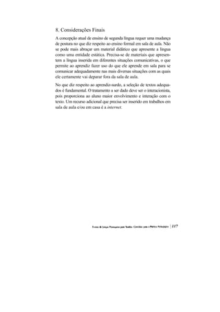 8. Considerações Finais
A concepção atual de ensino de segunda língua requer uma mudança
de postura no que diz respeito ao ensino formal em sala de aula. Não
se pode mais abraçar um material didático que apresente a língua
como uma entidade estática. Precisa-se de materiais que apresen-
tem a língua inserida em diferentes situações comunicativas, o que
permite ao aprendiz fazer uso do que ele aprende em sala para se
comunicar adequadamente nas mais diversas situações com as quais
ele certamente vai deparar fora da sala de aula.
No que diz respeito ao aprendiz-surdo, a seleção de textos adequa-
dos é fundamental. O tratamento a ser dado deve ser o interacionista,
pois proporciona ao aluno maior envolvimento e interação com o
texto. Um recurso adicional que precisa ser inserido em trabalhos em
sala de aula e/ou em casa é a internet.
 