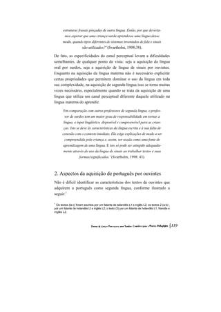 estruturas frasais pinçadas de outra língua. Então, por que devería-
        mos esperar que uma criança surda aprendesse uma língua desse
       modo, quando tipos diferentes de sistemas inventados de fala e sinais
                       são utilizados?' (Svartholm, 1998:38).

De fato, as especificidades do canal perceptual levam a dificuldades
semelhantes, de qualquer ponto de vista: seja a aquisição da língua
oral por surdos, seja a aquisição de língua de sinais por ouvintes.
Enquanto na aquisição da língua materna não é necessário explicitar
certas propriedades que permitem dominar o uso da língua em toda
sua complexidade, na aquisição de segunda língua isso se torna muitas
vezes necessário, especialmente quando se trata da aquisição de uma
língua que utiliza um canal perceptual diferente daquele utilizado na
língua materna do aprendiz.

       Em comparação com outros professores de segunda língua, o profes-
        sor de surdos tem um maior grau de responsabilidade em tornar a
       língua, o input lingüístico, disponível e compreensível para as crian-
       ças. Isto se deve às características da língua escrita e à sua falta de
      conexão com o contexto imediato. Ela exige explicações de modo a ser
        compreendida pela criança e, assim, ser usada como uma fonte de
       aprendizagem de uma língua. E isto só pode ser atingido adequada-
       mente através do uso da língua de sinais ao trabalhar textos e suas
                    formas/significados.' (Svartholm, 1998: 43).



2. Aspectos da aquisição de português por ouvintes
Não é difícil identificar as características dos textos de ouvintes que
adquirem o português como segunda língua, conforme ilustrado a
seguir:1

1
  Os textos (la-c) foram escritos por um falante de tailandês L1 e inglês L2; os textos 2 (a-b) ,
por um falante de holandês LI e inglês L2; o texto (3) por um falante de holandês L1, francês e
inglês L2.
 