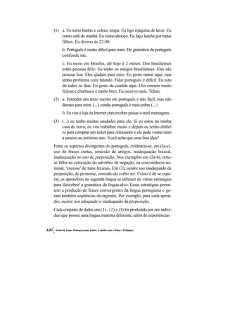 (1) a. Eu tomo banho e coloco roupa. Eu ligo máquina de lavar. Eu
    como café da manhã. Eu como almoço. Eu faço lanche por meus
    filhos. Eu dormo às 22:00.
     b. Português é muito difícil para mim. De gramática de português
     confunde me.
     c. Eu moro em Brasília, até hoje é 2 mêses. Dos brasilienses
     estão pessoas feliz. Eu tenho os amigos brasilienses. Eles são
     pessoas boa. Eles ajudam para mim. Eu gosto morar aqui, mas
     tenho problema com falando. Falar português é difícil. Eu estu
     do todos os dias. Eu gosto da comida aqui. Eles comem muito
     feijoas e churrasco é muito bem. Eu escrevo mais. Tchau.
(2) a. Entender um texto escrito em português é não fácil, mas não
    demais para mim. (...) minha português é mais pobre (...)
     b. Eu vou à loja da Internet para receber passar e-mail mensagens.
(3) (...) eu tenho muitas saudades para ele. Si eu estou na minha
    casa de novo, eu vou trabalhar muito e depois eu tenho dinhei
    ro para comprar um ticket para Alexandre e ele pode visitar mim
    a janeiro au próximo ano. Você acha que uma boa idea?
Entre os aspectos divergentes do português, evidencia-se, em (la-c),
uso de frases curtas, omissão de artigos, inadequação lexical,
inadequação no uso de preposição. Nos exemplos em (2a-b), nota-
se falha na colocação do advérbio de negação, na concordância no-
minal, 'excesso' de itens lexicais. Em (3), ocorre uso inadequado de
preposição, de pronome, omissão do verbo ser. Como é de se espe-
rar, os aprendizes de segunda língua se utilizam de várias estratégias
para 'descobrir' a gramática da língua-alvo. Essas estratégias permi-
tem a produção de frases convergentes da língua portuguesa e ge-
ram também seqüências divergentes. Por exemplo, para cada apren-
diz, ocorre uso adequado e inadequado da preposição.
Cada conjunto de dados em (1), (2) e (3) foi produzido por um indiví-
duo que possui uma língua materna diferente, além de experiências
 