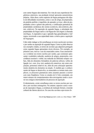 com outras línguas não-maternas. Em vista de suas experiências lin-
güísticas anteriores, sua produção textual apresenta características
próprias. Além disso, certos aspectos da língua portuguesa são obje-
to de dificuldades recorrentes, como o uso do artigo, da preposição,
do pretérito perfeito e imperfeito, da oposição ser/estar, além de pro-
priedades como o gênero das palavras, a codificação gramatical de
propriedades semânticas dos nomes (contáveis, não-contáveis, plu-
rais, coletivos). Na aquisição da segunda língua, a articulação das
propriedades da língua nativa e da língua-alvo dá origem à chamada
interlíngua. A expectativa é que o aprendiz faça generalizações e 'crie'
regras, recorrendo a sua capacidade inata e criativa para a aquisição
da linguagem.
Cabe então indagar se há semelhanças no texto escrito por ouvintes
e por surdos na aquisição de segunda língua. Como se pode observar
nos exemplos citados, os textos de ouvintes que adquirem português
como segunda língua apresentam níveis diversos. Por exemplo, no
primeiro caso, tem-se o uso de enunciados curtos. Essa característi-
ca é evidente nos textos escritos por surdos, que costumam apre-
sentar vocabulário reduzido, ausência de artigos, preposições, con-
cordância nominal e verbal, uso reduzido de diferentes tempos ver-
bais, falta de elementos formadores de palavras (afixos), verbos de
ligação (ser, estar, ficar etc), ausência de conectivos, tais como con-
junções, pronomes relativos etc, além de uma colocação aparente-
mente aleatória de elementos na oração. À medida que o conheci-
mento da língua se desenvolve, os enunciados se tornam mais com-
plexos, os processos gramaticais antes ausentes passam a ocorrer
com mais freqüência. Como os estudos de L2 têm constatado, um
maior número de comportamentos não-convergentes tende a ocor-
rer nos estágios intermediários do processo de aquisição.
Evidentemente, existe semelhança entre os textos escritos por sur-
dos e por ouvintes estrangeiros. No entanto, aspectos como o tem-
po de exposição à língua, a existência de instrução formal, a imersão
cultural são fatores decisivos. No caso dos ouvintes cujos textos fo-
 