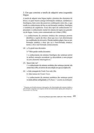 3. Em que consiste a tarefa de adquirir uma (segunda)
língua
A tarefa de adquirir uma língua impõe o domínio dos elementos do
léxico, os quais trazem consigo informações sintáticas, semânticas e
fonológicas, bem como das possíveis combinações entre eles, o que
resulta no conhecimento da boa ou má-formação (sintática, fonológica
e semântica) de seqüências. Esses dois tipos de conhecimentos re-
presentam o conhecimento mental do sistema de regras (ou gramáti-
ca) da língua. Assim, como sistematizado em Lobato (1986):
    • o conhecimento da estrutura sintática das sentenças permite
      identificar o sujeito de (4a) e dizer que meu é um determinante
      (ou modificador) de dicionário. Permite também julgar a boa ou má-
      formação sintática e dizer que (a) é bem-formada sintatica-
      mente e (b) é mal-formada sintaticamente.
(4) a. Eu perdi meu dicionário
       b * Mim perder minha dicionário.
       • o conhecimento da estrutura fonológica das sentenças permi
       te atribuir entoação ascendente ou descendente a uma pergun
       ta com elemento interrogativos.2
(5) Quem João viu?
    • o conhecimento da estrutura semântica das sentenças permite rela
    cionar (6a) e (6b), em termos de uma relação em que (a) implica (b):
(6) a. João conseguiu ler Vendo Vozes até o fim.
    b. João tentou ler Vendo Vozes.
       • o conhecimento da estrutura semântica das sentenças permi
       te ainda atribuir ambigüidade a (7) {banco = assento ou instituição


2
 Perguntas envolvendo pronomes interrogativos são determinadas pela estrutura sintática e
pela entoação; perguntas com resposta sim/não são determinadas apenas pela entoação (ex.
Esse dicionário é seu? Sim/ Não).
 