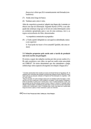 financeira) e dizer que (8) é semanticamente mal-formada (con-
      traditória):
(7) Ainda estou longe do banco.
(8) Nenhum carro veloz é veloz.
Além da competência gramatical, adquirir uma língua não é somente co-
nhecer esse tipo de informação. Segundo Hymes (1979), o uso ade-
quado das sentenças exige que se levem em conta informações como
as condições apropriadas para o uso de uma sentença, isto é, as
regras socioculturais do falar, denominadas:
       • a competência comunicativa ou pragmática
(9) a. Feche a porta! (dirigindo-se a um igual ou subordinado, nunca
    a um superior|
    b. Você pode me trazer o livro amanhã? [pedido, não uma or-
    dem]


3.1 Soluções propostas pelo surdo ante a tarefa de produzir
um texto escrito em português
Os textos a seguir são redações escritas por dois jovens surdos (A e
B), após assistirem a um vídeo, no qual um surdo conta uma piada
em LIBRAS3. Os textos demonstram que eles entenderam a piada,
embora haja vários aspectos divergentes em relação à língua-alvo.4


3
   Os textos reproduzidos foram escritos por alunos da Escola Normal de Taguatinga, DF. As
redações foram produzidas após atividade conduzida pela professora Sandra Patrícia de Faria e
fazem parte de sua pesquisa, realizada no Programa de Pós-Graduação em Lingüística - UnB
(cf. Faria, 20021.
" Resumo da piada: Um surdo consegue carona com um motorista ouvinte. Na viagem, o moto-
rista fica com sono e pede para o surdo substituí-lo na direção. O surdo acelera e ultrapassa o
limite de velocidade. A polícia vem e manda parar o carro. O policial repreende o surdo, mas
logo percebe que ele não entende, porque é surdo, e deixa-o ir embora. O motorista volta à
direção e resolve acelerar, acreditando que pode imitar o surdo e se livrar da multa. Novamente
a polícia vem e manda parar o carro. O motorista imita o surdo, mas dessa vez o policial sabe
língua de sinais e aplica a multa, frustrando o plano do motorista.
 