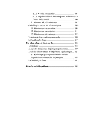 5.1.2. A Teoria Sociocultural ...................................... 105
          5.1.3. Pequeno contraste entre a Hipótese da Interação e a
          Teoria Sociocultural .................................................. 106
       5.2. O ensino sob a ótica interativa ................................. 107
    6. O diálogo e o texto nas três abordagens.......................... 108
       6.1. O tratamento estruturalista...................................... 108
       6.2. O tratamento comunicativo ..................................... 111
       6.3. O tratamento interacionista..................................... 112
  7. A situação de aprendizagem dos surdos ..........................                    114
  8. Considerações finais .......................................................        117
Um olhar sobre o texto do surdo ...........................................              118
  1. Introdução ......................................................................   118
  2. Aspectos da aquisição de português por ouvintes............                         119
  3. Em que consiste a tarefa de adquirir uma segunda língua ...                         123
      3.1 Soluções propostas pelo surdo ante a tarefa
      de produzir um texto escrito em português .....................                    124
  4. Considerações finais .......................................................        132

Referências bibliográficas.................................................... 134
 