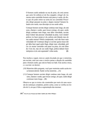 O homem surdo andando na rua de pista, ele está carona
    que carro foi embora aí ele fica zangado e droga! ele viu
    carona outro caminhão homem está parar p/ surdo, ele dis-
    se que ele pode entrar na senta de seu caminhão Posso!
    eles dirigir passeam na pista e alegres mesmo! homem fa-
    lando com surdo, mas desculpe eu sou surdo sabia.
    Começar homem ouvinte dirigir continua mais longe, ele está
    sono, chamar o surdo, quer trocar comigo, ele quer, surdo
    dirigir continuar mais longe, mas idéia velocidade, ouvinte
    disse Calma! não precisar velocidade na pista, você é doido!
    polícia viu fazer anotar p/ ele, polícia está falando mas ele
    sou surdo mesmo! Polícia compreende, você não fazer mais
    velocidade ok! Continuar dirigir aí ouvinte queria trocar diri
    gir idéia fazer igual surdo fingir, dirigir mais velocidade, polí
    cia viu anotar caminhão está parar na pista, ele está falan
    do. Com ele, mas ele sou surdo fingir, polícia deduzir fazer
    intérprete aí ele está espantado! vinha surdo.               (B)


Nos trechos a seguir, tem-se a parte da piada em que o motorista,
um ouvinte, está com sono e resolve passar a direção do caminhão
para o homem surdo, que está no banco ao lado. Este aceita a troca,
e o ouvinte vai dormir.
(10) Motorista idéia pergunta, você quer motorista surdo aceita tro-
     ca homem dormir. Surdo vai faz motorista ... (A)
(11) Começar homem ouvinte dirigir continua mais longe, ele está
     sono, chamar o surdo, quer trocar comigo, ele quer, surdo dirigir
     continuar mais longe... (B)
Observe-se que os textos são construídos por meio de uma suces-
são de sentenças completas, porém curtas, como se verifica no tre-
cho de A, em que é feita a segmentação das mesmas:
 