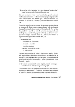 (12) Motorista idéia / pergunta,/ você quer motorista / surdo aceita /
     troca / homem dormir./ Surdo vai faz motorista/
O recurso a sentenças curtas é uma boa estratégia quando as propri-
edades de encaixamento e o domínio de conjunções e preposições
ainda estão ausentes, pois permite que a estrutura semântica seja
coerente. No texto de B, o recurso à pontuação demarca as senten-
ças.
Em ambos os trechos, evita-se o uso de estruturas de subordinação
na passagem do discurso direto para o discurso indireto, havendo
clara preferência pelo discurso direto. Nos trechos de A e de B, o
discurso direto é inserido no meio da narrativa, sendo marcado pelo
uso da vírgula: (...) motorista idéia pergunta, você quer (...); (...) chamar o surdo,
quer trocar comigo. Em outro trecho de A, tem-se uma tentativa de
organizar o diálogo, como ilustrado em (13):
(13)- motorista disse
     - surdo falou: eu não ouvinte.
     - motorista o entender.
     - motorista pergunta:
    Você tem carteira de motorista.
     - Eu tenho carteira.
Embora o procedimento de evitar a ligação entre orações simples
seja predominante, identifica-se uma estrutura de subordinação no
texto de B: (...) ele disse que ele pode entrar na senta de seu caminhão, além de
tentativas de encadear enunciados e idéias contrastantes, como
ilustrado a seguir:
(14)0 homem surdo andando na rua de pista, ele está carona que
    carro foi embora aí ele fica zangado e droga! (B)
Os elementos aí e e são apropriadamente aplicados para marcar a
sucessão dos pensamentos. O conectivo que ocorre como elemento
de ligação. É possível que o sentido seja o da conjunção adversativa.
 