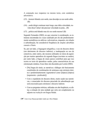 A conjunção mas reaparece no mesmo texto, com semântica
adversativa:
(15) ...homem falando com surdo, mas desculpe eu sou surdo sabia.
     (B)
(16) ...surdo dirigir continuar mais longe, mas idéia velocidade, ou-
     vinte disse Calma! não precisar velocidade na pista... (B)
(17) ...polícia está falando mas ele sou surdo mesmo! (B)
Segundo Fernandes (2002), no que concerne à coordenação, as es-
truturas encontradas no corpus analisado por ela são predominante-
mente assindéticas ou aditivas e adversativas, enquanto, em relação
à subordinação, há considerável freqüência de orações adverbiais
causais e finais.
Se, por um lado, a linguagem telegráfica, o uso do discurso direto
(em detrimento do discurso indireto), a inadequação no uso de
conectivos, entre outros, são recursos utilizados no início da aquisi-
ção por muitos aprendizes de segunda língua (ouvintes ou surdos),
por outro lado, a língua de sinais parece contribuir para que isso
ocorra no texto de aprendizes surdos, pelas características de sua
estruturação sintática. Esses fatos são discutidos por Lemle (2002):
  • [Na] língua de sinais, as narrativas e diálogos são basicamente
    constituídos de coordenações de sentenças cuja estrutura inter-
    na é predominantemente segmentável como ([tópico] [tópico]
    [argumento - predicado]].
  • Com o expediente do discurso direto, muito usado nas narrati-
    vas, o enunciador do discurso prescinde da subordinação que
    seria necessária para estruturar o discurso indireto.
  • Com as perguntas retóricas, utilizadas em alta freqüência, se efe-
    tua a extração de uma unidade que seria um complemento ou
    adjunto na tradução em língua falada.
 