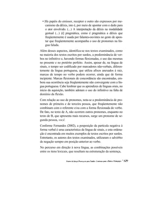 • |0|s papéis do emissor, receptor e outro são expressos por me-
     canismo da dêixis, isto é, por meio de apontar com o dedo para
     o ator envolvido. (...) A interpretação da dêixis na modalidade
     gestual (...) |é] pragmática, como é pragmática a dêixis que
     freqüentemente é usada por falantes-ouvintes no gesto de apon-
     tar que freqüentemente acompanha o uso de pronomes na lín-
     gua falada.
Além desses aspectos, identifica-se nos textos examinados, como
na maioria dos textos escritos por surdos, a predominância de ver-
bos no infinitivo e, havendo formas flexionadas, o uso das mesmas
no presente e no pretérito perfeito. Assim, apesar de, na língua de
sinais, o tempo ser codificado por marcadores não-verbais, diferen-
temente da língua portuguesa, que utiliza afixos anexados à raiz,
marcas de tempo no verbo podem ocorrer, ainda que de forma
incipiente. Marcas flexionais de concordância são encontradas, em-
bora sua ocorrência seja freqüentemente não convergente com a lín-
gua portuguesa. Cabe lembrar que os aprendizes de línguas orais, no
início da aquisição, também adotam o uso do infinitivo na falta de
domínio da flexão.
Com relação ao uso de pronomes, nota-se a predominância de pro-
nomes de primeira e de terceira pessoa, que freqüentemente não
combinam com o referente e/ou com a forma flexionada do verbo.
De fato, no texto de A, não ocorrem outros pronomes, enquanto no
texto de B, que apresenta mais recursos, surge um pronome de se-
gunda pessoa, você.
Conforme Fernandes (2002), a posposição da partícula negativa à
forma verbal é uma característica da língua de sinais, e esta ordena-
ção é encontrada em muitos exemplos de textos escritos por surdos.
Entretanto, os autores dos textos examinados, utilizaram o advérbio
de negação sempre em posição anterior ao verbo.
No percurso em direção à nova língua, as combinações possíveis
entre os itens lexicais, que resultam na estruturação da sentença,
 