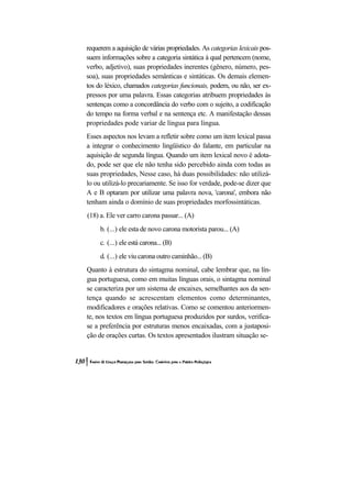 requerem a aquisição de várias propriedades. As categorias lexicais pos-
suem informações sobre a categoria sintática à qual pertencem (nome,
verbo, adjetivo), suas propriedades inerentes (gênero, número, pes-
soa), suas propriedades semânticas e sintáticas. Os demais elemen-
tos do léxico, chamados categorias funcionais, podem, ou não, ser ex-
pressos por uma palavra. Essas categorias atribuem propriedades às
sentenças como a concordância do verbo com o sujeito, a codificação
do tempo na forma verbal e na sentença etc. A manifestação dessas
propriedades pode variar de língua para língua.
Esses aspectos nos levam a refletir sobre como um item lexical passa
a integrar o conhecimento lingüístico do falante, em particular na
aquisição de segunda língua. Quando um item lexical novo é adota-
do, pode ser que ele não tenha sido percebido ainda com todas as
suas propriedades, Nesse caso, há duas possibilidades: não utilizá-
lo ou utilizá-lo precariamente. Se isso for verdade, pode-se dizer que
A e B optaram por utilizar uma palavra nova, 'carona', embora não
tenham ainda o domínio de suas propriedades morfossintáticas.
(18) a. Ele ver carro carona passar... (A)
     b. (...) ele esta de novo carona motorista parou... (A)
     c. (...) ele está carona... (B)
     d. (...) ele viu carona outro caminhão... (B)
Quanto à estrutura do sintagma nominal, cabe lembrar que, na lín-
gua portuguesa, como em muitas línguas orais, o sintagma nominal
se caracteriza por um sistema de encaixes, semelhantes aos da sen-
tença quando se acrescentam elementos como determinantes,
modificadores e orações relativas. Como se comentou anteriormen-
te, nos textos em língua portuguesa produzidos por surdos, verifica-
se a preferência por estruturas menos encaixadas, com a justaposi-
ção de orações curtas. Os textos apresentados ilustram situação se-
 