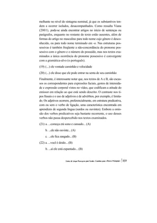 melhante no nível do sintagma nominal, já que os substantivos ten-
dem a ocorrer isolados, desacompanhados. Como ressalta Viana
(2001), pode-se ainda encontrar artigos no início de sentenças ou
parágrafos, enquanto no restante do texto estão ausentes, além de
formas do artigo no masculino para todo nome cujo gênero é desco-
nhecido, ou para todo nome terminado em -o. Nas estruturas pos-
sessivas é também freqüente a não-concordância do pronome pos-
sessivo com o gênero e o número do possuído, mas nos textos exa-
minados a única ocorrência do pronome possessivo é convergente
com a gramática-alvo (o português).
(19) (...) ele vontade caminhão e velocidade
(20) (...) ele disse que ele pode entrar na senta de seu caminhão
Finalmente, é interessante notar que, nos textos de A e B, são escas-
sos os correspondentes para expressões faciais, gestos de intensida-
de e expressão corporal vistos no vídeo, que codificam a atitude do
emissor em relação ao que está sendo descrito. O contraste nos ti-
pos frasais e o uso de adjetivos e de advérbios, por exemplo, é limita-
do. Os adjetivos ocorrem, preferencialmente, em estrutura predicativa,
com ou sem o verbo de ligação, uma característica encontrada em
aprendizes de segunda língua (surdos ou ouvintes). Embora a omis-
são dos verbos predicativos seja bastante recorrente, o uso desses
verbos não passa despercebido nos textos examinados.
(21) a. ...começa etá sono e cansado... (A)
     b. ...ele não ouvinte... (A)
     c. ...ele fica zangado... (B)
(22) a. ...você é doido... (B)
     b. ...aí ele está espantado... (B)
 