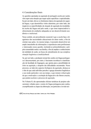 4. Considerações finais
As questões apontadas na aquisição de português escrito por surdos
vêm expor uma situação que requer ações específicas e especializadas.
Se por um lado, têm-se os fenômenos típicos da aquisição de segun-
da língua, o que desmistifica visões alarmistas, por outro lado, são
inegáveis as especificidades da situação de aquisição da (modalida-
de escrita da) língua oral pelo surdo, o que torna imprescindível o
oferecimento de condições adequadas ao seu desenvolvimento aca-
dêmico e intelectual.
Nesse sentido, um procedimento essencial é que a escola faça o di-
agnóstico das necessidades educacionais do aluno surdo, a fim de
orientar suas ações. Ao mesmo tempo, é necessário desenvolver um
amplo intercâmbio de informações e experiências entre profissionais
e interessados nessa questão, incluindo-se primordialmente a pró-
pria comunidade surda e sua família, a fim de ampliar o conhecimento
da realidade do surdo, na busca do entendimento de sua complexa
situação lingüística e (multi)cultural.
Se, por um lado, a produção textual dos surdos em língua portugue-
sa é desconcertante, por outro, é fascinante reconhecer a manifesta-
ção da faculdade de linguagem, que aponta para a possibilidade de
êxito na aquisição, a despeito das dificuldades encontradas. Nesse
processo, ao lado dos aspectos biológicos da aquisição, destaca-se
o fato de que cada indivíduo percebe e agrega elementos lingüísticos
a seu modo particular e em seu tempo, o que remete à observação
de que a motivação e a aceitação da língua-alvo são fatores cruciais,
que podem acelerar o processo de aquisição.
No Volume II, são apresentadas oficinas temáticas de projetos edu-
cacionais voltados para o ensino de língua portuguesa para surdos,
exemplificando-se etapas da elaboração, em particular a revisão teó-
 