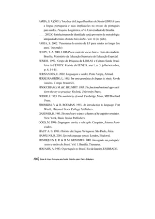 FARIA, S. R (2001). 'Interface da Língua Brasileira de Sinais-LIBRAS com
    a língua portuguesa e suas implicações no ensino de português
    para surdos. Pesquisa Lingüística, n° 6. Universidade de Brasília.
____ 2002.O fortalecimento da identidade surda por meio de metodologia
    adequada de ensino. Revista Intercâmbio. Vol. 12 (no prelo).
FARIA, S. 2002. 'Panorama do ensino de LP para surdos ao longo dos
    anos.' (no prelo)
FELIPE, T. A. 2001. LIBRAS em contexto: curso básico. Livro do estudante.
    Brasília, Ministério da Educação/Secretaria de Educação Especial.
FENEIS. 1999. 'Grupo de Pesquisa de LIBRAS e Cultura Surda Brasi-
     leira da FENEIS'. Revista da FENEIS. ano 1, n. 3, julho/setembro,
     p. 8, 14-15.
FERNANDES, E. 2002. Linguagem e surdez. Porto Alegre, Artmed.
FERRE1RA-BRITO, L. 1995. Por uma gramática de línguas de sinais. Rio de
     Janeiro, Tempo Brasileiro.
FINOCCHIARO, M. &C. BRUMFIT. 1983. The functional-notional approach:
     form theory to practice. Oxford, University Press.
FODOR, J. 1983. The modularity of mind. Cambridge, Mass., MIT/Bradford
     Press.
FROMKIM, V & R. RODMAN. 1993. An introduction to language. Fort
     Worth, Harcourt Brace College Publishers.
GARDNER, H. 1985. The mind's new science: a historu of the cognitive revolution.
     New York, Basic Books Publishers.
GÓES, M. 1996. Linguagem: surdez e educação. Campinas, Autores Asso-
     ciados.
HAUY A. B. 1989. História da Língua Portuguesa. São Paulo, Ática.
HAWK1NS, R. 2001. Second language syntax. London, Blackwel.
HENRIQUES, E. R. & D. M. GRANNIER. 2001. Interagindo em português:
     textos e visões do Brasil. Vol. 1. Brasília, Thesaurus.
HOUAISS, A. 1983. O português no Brasil. Rio de Janeiro, UNIBRADE.
 