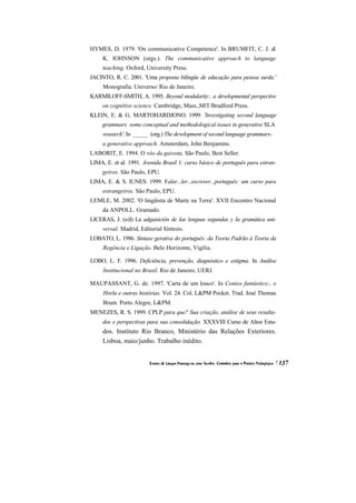 HYMES, D. 1979. 'On communicative Competence'. In BRUMFIT, C. J. &
     K. IOHNSON (orgs.). The communicative approach to language
     teaching. Oxford, University Press.
JACINTO, R. C. 2001. 'Uma proposta bilíngüe de educação para pessoa surda.'
     Monografia. Universo/ Rio de Janeiro.
KARMILOFF-SMITH, A. 1995. Beyond modularity:. a developmental perspective
     on cognitive science. Cambridge, Mass.,MlT/Bradford Press.
KLEIN, E. & G. MARTOHARDJONO. 1999. 'Investigating second language
     grammars: some conceptual and methodological issues in generative SLA
     research'. In _____ (org.) The development of second language grammars-.
     a generative approach. Amsterdam, John Benjamins.
LABORIT, E. 1994. O vôo da gaivota. São Paulo, Best Seller.
LIMA, E. et al. 1991. Avenida Brasil 1: curso básico de português para estran-
     geiros. São Paulo, EPU.
LIMA, E. & S. IUNES. 1999. Falar...ler...escrever...português: um curso para
     estrangeiros. São Paulo, EPU.
LEMLE, M. 2002. 'O lingüista de Marte na Terra'. XVII Encontro Nacional
     da ANPOLL. Gramado.
LICERAS, J. (s/d) La adguisición de Ias lenguas segundas y Ia gramática uni-
     versal. Madrid, Editorial Síntesis.
LOBATO, L. 1986. Sintaxe gerativa do português: da Teoria Padrão à Teoria da
     Regência e Ligação. Belo Horizonte, Vigília.

LOBO, L. F. 1996. Deficiência, prevenção, diagnóstico e estigma. In Análise
     Institucional no Brasil. Rio de Janeiro, UERJ.

MAUPASSANT, G. de. 1997. 'Carta de um louco'. In Contos fantástico:, o
     Horla e outras histórias. Vol. 24. Col. L&PM Pocket. Trad. José Thomas
     Brum. Porto Alegre, L&PM.
MENEZES, R. S. 1999. CPLP para que? Sua criação, análise de seus resulta-
     dos e perspectivas para sua consolidação. XXXVIII Curso de Altos Estu-
     dos. Instituto Rio Branco, Ministério das Relações Exteriores.
     Lisboa, maio/junho. Trabalho inédito.
 