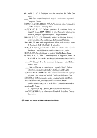 ORLANDI, E. 1987. A Linguagem e seu funcionamento. São Paulo: Con-
    texto.
____ 1998. 'Ética e política lingüística'. Línguas e instrumentos lingüísticos,
    Campinas, Pontes.
PADDEN, C. &T. HUMPHRIES. 1999. Deaf in America: voices from a culture.
    London. Harvard University Press.
PATROCÍNIO, E. 1997. 'Método no ensino de português língua es-
    trangeira'. In ALMEIDA FILHO, |. C. (org.) Parâmetros atuais para o
    ensino de português língua estrangeira. Campinas, Pontes.
PERL1N, G. T. T. 1998. 'Identidades surdas'. In SKLIAR, C. (org.) A
    surdez: um olhar sobre as diferenças. Porto Alegre, Mediação.
PIMENTA, N. 2001. 'Oficina-palestra de cultura e diversidade'. Anais
    do Seminário do INES, 19 a 21 de setembro.
PINTO, E. R 1990. A gramatiquinha de Mário de Andrade: texto e contexto.
    São Paulo, Duas Cidades/Secretaria de Estado da Cultura.
PRETI, D. 1994. Sociolingüística: os níveis de fala. São Paulo: Edusp
QUADROS, R. M. 1995. A expressividade na língua de sinais'. In
    STROBEL, K. (org.) Surdez-, abordagem geral. Curitiba, APTA/FENEIS.

 ____1997. Educação de surdos: a aquisição da linguagem . Artes Médicas,
     Porto Alegre.
 ____2000. Alfabetização e o ensino da Língua de Sinais'. Artigo
     submetido para publicação na Revista Textura/ULBRA II.
RICHARDS, I. C. & T RODGERS. 1986. Approaches and methods in language
     teaching: a description and analysis. Cambridge, University Press.
ROBERTS, I. 1997. Comparative syntax. Londres, Arnold. SACKS, O.
1990. Vendo vozes: uma jornada pelo mundo dos surdos. Rio de
     Janeiro, Imago. SALLES, H. M. L. 2001. 'Linguagem, cognição e
subjetividade'. Pesaui-
     sa Lingüística, n. 5 (1). Brasilia, LIV/Universidade de Brasília.
SANCHEZ, C. 1999. La increíble y triste historia de la sordera. Caracas,
     Ceprosord.
 