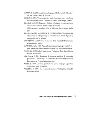 SCARPA. E. M. 2001. Aquisição da linguagem'. In Introdução à lingüísti-
    ca. São Paulo, Cortez, p. 203-232.
SKLIAR, C. 1996. 'Uma perspectiva sócio-histórica sobre a psicologia
    e a educação dos surdos'. Cadernos de Autoria. Porto Alegre, UFRGS.
SKLIAR, C. (org) 1997. Educação e Exclusão: Abordagens sócio-antropológicas
    em educação especial. Porto Alegre: Mediação,
    1998. A surdez: um olhar sobre as diferenças. Porto Alegre, Media
    ção.
SKLIAR, C. & M. I. MASSONE & S. VEINBERG 1995. 'El acceso de los
    niños sordos al bilinguismo y al biculturalismo'. Revista Infancia y
    Aprendizaje. 69/70. Madrid.
STRNADOVÁ, V 2000. Como é ser surdo. Trad. Daniela Richter Teixeira.
    Rio de laneiro. Babel.
SVARTHOLM, K. 1998. Aquisição de segunda língua por surdos'. Es-
    paço: informativo técnico-científico do INES, n. 9. Rio de Janeiro, INES.
TEYSS1ER, R 1982. História da Língua Portuguesa. Trad. Celso Cunha.
    Lisboa, Sá da Costa.
VIANNA, A. C. 2001 'Estruturas de posse na aquisição de português
    por surdos'. Comunicação ao I Encontro do Grupo de Estudos da
    Linguagem do Centro-Oeste (no prelo).
WHITE, L. 1989. Universal grammar and second language acquisition.
    Amsterdam, John Benjamins.
WRIGLEY, O. 1996. The politics of deafness. Washington, Gallaudet
    University Press.
 