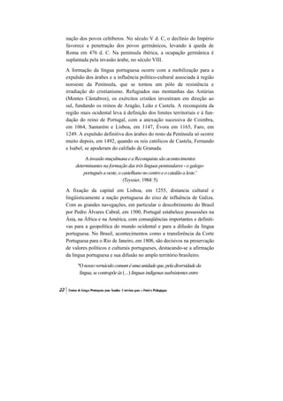 nação dos povos celtiberos. No século V d. C, o declínio do Império
favorece a penetração dos povos germânicos, levando à queda de
Roma em 476 d. C. Na península ibérica, a ocupação germânica é
suplantada pela invasão árabe, no século VIII.
A formação da língua portuguesa ocorre com a mobilização para a
expulsão dos árabes e a influência político-cultural associada à região
noroeste da Península, que se tornou um pólo de resistência e
irradiação do cristianismo. Refugiados nas montanhas das Astúrias
(Montes Cântabros), os exércitos cristãos investiram em direção ao
sul, fundando os reinos de Aragão, Leão e Castela. A reconquista da
região mais ocidental leva à definição dos limites territoriais e à fun-
dação do reino de Portugal, com a anexação sucessiva de Coimbra,
em 1064, Santarém e Lisboa, em 1147, Évora em 1165, Faro, em
1249. A expulsão definitiva dos árabes do resto da Península só ocorre
muito depois, em 1492, quando os reis católicos de Castela, Fernando
e Isabel, se apoderam do califado de Granada.

         A invasão muçulmana e a Reconquista são acontecimentos
    determinantes na formação das três línguas peninsulares - o galego-
        português a oeste, o castelhano no centro e o catalão a leste.'
                             (Teyssier, 1984: 5)
A fixação da capital em Lisboa, em 1255, distancia cultural e
lingüisticamente a nação portuguesa do eixo de influência de Galiza.
Com as grandes navegações, em particular o descobrimento do Brasil
por Pedro Álvares Cabral, em 1500, Portugal estabelece possessões na
Ásia, na África e na América, com conseqüências importantes e definiti-
vas para a geopolítica do mundo ocidental e para a difusão da língua
portuguesa. No Brasil, acontecimentos como a transferência da Corte
Portuguesa para o Rio de Janeiro, em 1808, são decisivos na preservação
de valores políticos e culturais portugueses, destacando-se a afirmação
da língua portuguesa e sua difusão no amplo território brasileiro.

     "O nosso vernáculo comum é uma unidade que, pela diversidade da
      língua, se contrapõe às (...) línguas indígenas susbsistentes entre
 