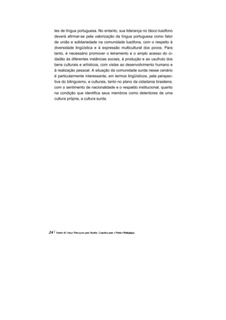tes de língua portuguesa. No entanto, sua liderança no bloco lusófono
deverá afirmar-se pela valorização da língua portuguesa como fator
de união e solidariedade na comunidade lusófona, com o respeito à
diversidade lingüística e à expressão multicultural dos povos. Para
tanto, é necessário promover o letramento e o amplo acesso do ci-
dadão às diferentes instâncias sociais, à produção e ao usufruto dos
bens culturais e artísticos, com vistas ao desenvolvimento humano e
à realização pessoal. A situação da comunidade surda nesse cenário
é particularmente interessante, em termos lingüísticos, pela perspec-
tiva do bilinguismo, e culturais, tanto no plano da cidadania brasileira,
com o sentimento de nacionalidade e o respaldo institucional, quanto
na condição que identifica seus membros como detentores de uma
cultura própria, a cultura surda.
 