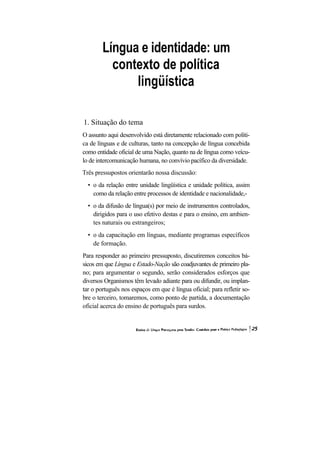 Língua e identidade: um
          contexto de política
              lingüística

1. Situação do tema
O assunto aqui desenvolvido está diretamente relacionado com políti-
ca de línguas e de culturas, tanto na concepção de língua concebida
como entidade oficial de uma Nação, quanto na de língua como veícu-
lo de intercomunicação humana, no convívio pacífico da diversidade.
Três pressupostos orientarão nossa discussão:
  • o da relação entre unidade lingüística e unidade política, assim
    como da relação entre processos de identidade e nacionalidade,-
  • o da difusão de língua(s) por meio de instrumentos controlados,
    dirigidos para o uso efetivo destas e para o ensino, em ambien-
    tes naturais ou estrangeiros;
  • o da capacitação em línguas, mediante programas específicos
    de formação.
Para responder ao primeiro pressuposto, discutiremos conceitos bá-
sicos em que Língua e Estado-Nação são coadjuvantes de primeiro pla-
no; para argumentar o segundo, serão considerados esforços que
diversos Organismos têm levado adiante para ou difundir, ou implan-
tar o português nos espaços em que é língua oficial; para refletir so-
bre o terceiro, tomaremos, como ponto de partida, a documentação
oficial acerca do ensino de português para surdos.
 