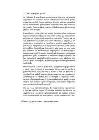 2. Considerações gerais
A vitalidade de uma língua, contrariamente aos recursos naturais,
depende de sua utilização efetiva, tanto em escala nacional, quanto
em escala mundial. Quanto mais uma língua é utilizada, mais ela é
viva e, inversamente, quanto menos é utilizada, mais ela é ameaçada
de extinção. Assim sendo, é o uso social da língua que determina seu
grau de revitalização.
Esta utilidade é observável no interior das instituições sociais que
respondem às necessidades de uma coletividade e que formam terri-
tórios sociais indispensáveis ao seu funcionamento. Trata-se, por sua
vez, de territórios concretos, tais como, o familiar, o religioso, o ad-
ministrativo, o educativo, o científico, o técnico, o econômico, o
jornalístico, o lingüístico, e de espaços mais abstratos, como o terri-
tório político. O significado de território, aqui, passa por uma muta-
ção semântica em decorrência da ampliação do uso terminológico,
uma vez que território adquire o significado de um tipo particular de
patrimônio, que é a 'soberania' e, ao mesmo tempo, sujeito de um
tipo particular de identidade coletiva, que tem como referência país,
Nação e pátria de um povo, delimitado geograficamente para formar
um Estado.
O mundo atual - o mundo globalizado - que pretende apagar limites
- não é capaz de atingir o sistema das línguas, porque não lhe é
permitido clonar todas em uma só. Como se fora um paradoxo, o
significado de 'global' atua nos objetos concretos, nas coisas que se
compram e que se vendem, mas não atingem as linguas; ao contrá-
rio, exacerba nacionalismos. O homem globalizado é aquele que está
inserido num mercado e, por conseqüência, num canteiro lingüístico,
num multiculturalismo fenomenal.
Por sua vez, a internacionalização das trocas políticas e econômicas
é feita por meio das línguas oficializadas no âmbito dos Estados, em
decorrência do conceito de supranacionalidade, que é gerado no plano
teórico das decisões. No plano prático, todavia, compete aos Esta-
 