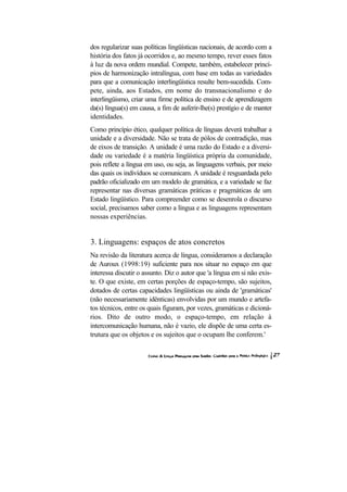 dos regularizar suas políticas lingüísticas nacionais, de acordo com a
história dos fatos já ocorridos e, ao mesmo tempo, rever esses fatos
à luz da nova ordem mundial. Compete, também, estabelecer princí-
pios de harmonização intralíngua, com base em todas as variedades
para que a comunicação interlingüística resulte bem-sucedida. Com-
pete, ainda, aos Estados, em nome do transnacionalismo e do
interlingüismo, criar uma firme política de ensino e de aprendizagem
da(s) língua(s) em causa, a fim de auferir-lhe(s) prestígio e de manter
identidades.
Como princípio ético, qualquer política de línguas deverá trabalhar a
unidade e a diversidade. Não se trata de pólos de contradição, mas
de eixos de transição. A unidade é uma razão do Estado e a diversi-
dade ou variedade é a matéria lingüística própria da comunidade,
pois reflete a língua em uso, ou seja, as linguagens verbais, por meio
das quais os indivíduos se comunicam. A unidade é resguardada pelo
padrão oficializado em um modelo de gramática, e a variedade se faz
representar nas diversas gramáticas práticas e pragmáticas de um
Estado lingüístico. Para compreender como se desenrola o discurso
social, precisamos saber como a língua e as linguagens representam
nossas experiências.


3. Linguagens: espaços de atos concretos
Na revisão da literatura acerca de língua, consideramos a declaração
de Auroux (1998:19) suficiente para nos situar no espaço em que
interessa discutir o assunto. Diz o autor que 'a língua em si não exis-
te. O que existe, em certas porções de espaço-tempo, são sujeitos,
dotados de certas capacidades lingüísticas ou ainda de 'gramáticas'
(não necessariamente idênticas) envolvidas por um mundo e artefa-
tos técnicos, entre os quais figuram, por vezes, gramáticas e dicioná-
rios. Dito de outro modo, o espaço-tempo, em relação à
intercomunicação humana, não é vazio, ele dispõe de uma certa es-
trutura que os objetos e os sujeitos que o ocupam lhe conferem.'
 