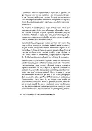 Dentro dessa noção de espaço-tempo, a língua que se apresenta é a
que funciona como suporte lingüístico e não necessariamente aque-
la que é compreendida como estrutura. Portanto, de um ponto de
vista mais amplo, incluiremos nessa leitura o surgimento da língua do
Brasil, distanciado que já estava o português dos objetos e dos sujei-
tos europeus.
No processo de constituição da língua portuguesa no Brasil, esta
passou por contatos diretos entre a língua do colonizador e a enor-
me variedade de línguas indígenas espraiadas pelo espaço geográfi-
co nacional. Juntaram-se a elas, mais tarde, as diversas línguas afri-
canas dos negros que eram distribuídos nas primeiras províncias bra-
sileiras para execução do trabalho braçal.
Durante séculos, as línguas em contato serviram, entre outros fins,
para modificar o panorama lingüístico nacional, porque as transfor-
mações criavam condições necessárias para formar o espírito de na-
cionalidade. A língua portuguesa adquiriu especificidades locais e
começou a definir-se como variedade brasileira, o que culminou em
1922 com a Semana de Arte Moderna, que privilegiou as singularida-
des do falar brasileiro, com ênfase ao tom coloquial da linguagem.
Articulavam-se os princípios da Lingüística como ciência nas univer-
sidades brasileiras, com J. Mattoso Câmara Júnior, sob o eixo da teo-
ria estruturalista. Nesse enfoque, a língua é objeto, e os sujeitos,
representantes deste. De fato, o objeto e os objetivos científicos não
anularam o desempenho daqueles que viam na língua do Brasil sub-
sídios para uma 'gramática nacional'. Merece destaque o escritor
modernista Mário de Andrade, que entre 1924 e 29 esboçou o projeto
da Gramatiquinha, sobre a qual Pinto (1990:43) informa: A idealização da
Gramatiquinha, como parte de um projeto mais amplo, de
redescoberta e definição do Brasil, no qual seria, não uma consolida-
ção completa e rígida dos traços peculiares à norma brasileira, mas
um discurso engajado, de implicações lingüísticas e estéticas, expli-
ca o diminutivo que a descaracteriza em relação ao gênero gramáti-
 