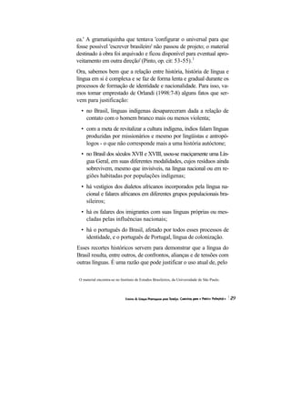 ea.' A gramatiquinha que tentava 'configurar o universal para que
fosse possível 'escrever brasileiro' não passou de projeto; o material
destinado à obra foi arquivado e ficou disponível para eventual apro-
veitamento em outra direção' (Pinto, op. cit: 53-55).1
Ora, sabemos bem que a relação entre história, história de língua e
língua em si é complexa e se faz de forma lenta e gradual durante os
processos de formação de identidade e nacionalidade. Para isso, va-
mos tomar emprestado de Orlandi (1998:7-8) alguns fatos que ser-
vem para justificação:
  • no Brasil, línguas indígenas desapareceram dada a relação de
    contato com o homem branco mais ou menos violenta;
  • com a meta de revitalizar a cultura indígena, índios falam línguas
    produzidas por missionários e mesmo por lingüistas e antropó-
    logos - o que não corresponde mais a uma história autóctone;
  • no Brasil dos séculos XVII e XVIII, usou-se maciçamente uma Lín-
    gua Geral, em suas diferentes modalidades, cujos resíduos ainda
    sobrevivem, mesmo que invisíveis, na língua nacional ou em re-
    giões habitadas por populações indígenas;
  • há vestígios dos dialetos africanos incorporados pela língua na-
    cional e falares africanos em diferentes grupos populacionais bra-
    sileiros;
  • há os falares dos imigrantes com suas línguas próprias ou mes-
    cladas pelas influências nacionais;
  • há o português do Brasil, afetado por todos esses processos de
    identidade, e o português de Portugal, língua de colonização.
Esses recortes históricos servem para demonstrar que a língua do
Brasil resulta, entre outros, de confrontos, alianças e de tensões com
outras línguas. É uma razão que pode justificar o uso atual de, pelo

 O material encontra-se no Instituto de Estudos Brasileiros, da Universidade de São Paulo.
 