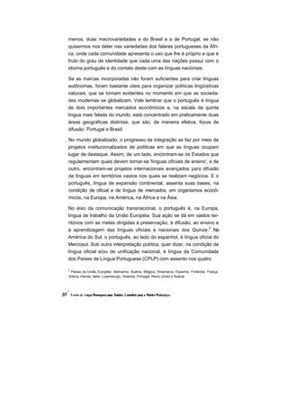 menos, duas macrovariedades a do Brasil e a de Portugal, se não
quisermos nos deter nas variedades dos falares portugueses da Áfri-
ca, onde cada comunidade apresenta o uso que lhe é próprio e que é
fruto do grau de identidade que cada uma das nações possui com o
idioma português e do contato deste com as línguas nacionais.

Se as marcas incorporadas não foram suficientes para criar línguas
autônomas, foram bastante úteis para organizar políticas lingüísticas
naturais, que se tornam evidentes no momento em que as socieda-
des modernas se globalizam. Vale lembrar que o português é língua
de dois importantes mercados econômicos e, na escala da quinta
língua mais falada do mundo, está concentrado em praticamente duas
áreas geográficas distintas, que são, de maneira efetiva, focos de
difusão: Portugal e Brasil.

No mundo globalizado, o progresso da integração se faz por meio de
projetos institucionalizados de políticas em que as línguas ocupam
lugar de destaque. Assim, de um lado, encontram-se os Estados que
regulamentam quais devem tornar-se 'línguas oficiais de ensino', e de
outro, encontram-se projetos internacionais avançados para difusão
de línguas em territórios vastos nos quais se realizam negócios. E o
português, língua de expansão continental, assenta suas bases, na
condição de oficial e de língua de mercados, em organismos econô-
micos, na Europa, na América, na África e na Ásia.

No eixo da comunicação transnacional, o português é, na Europa,
língua de trabalho da União Européia. Sua ação se dá em vastos ter-
ritórios com as metas dirigidas à preservação, à difusão, ao ensino e
à aprendizagem das línguas oficiais e nacionais dos Quinze.2 Na
América do Sul, o português, ao lado do espanhol, é língua oficial do
Mercosul. Sob outra interpretação política, quer dizer, na condição de
língua oficial e/ou de unificação nacional, é língua da Comunidade
dos Países de Língua Portuguesa (CPLP) com assento nos quatro

2
 Paises da União Européia: Alemanha, Áustria, Bélgica, Dinamarca, Espanha, Finlândia, França,
Grécia, Irlanda, Itália, Luxemburgo, Holanda, Portugal, Reino Unido e Suécia.
 