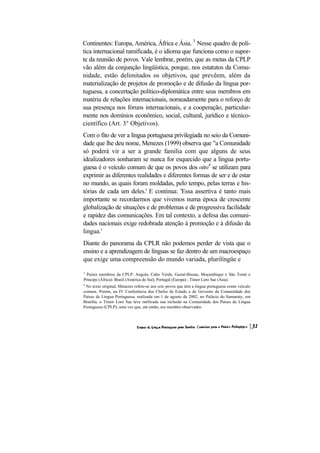 Continentes: Europa, América, África e Ásia. 3 Nesse quadro de polí-
tica internacional ramificada, é o idioma que funciona como o supor-
te da reunião de povos. Vale lembrar, porém, que as metas da CPLP
vão além da conjunção lingüística, porque, nos estatutos da Comu-
nidade, estão delimitados os objetivos, que prevêem, além da
materialização de projetos de promoção e de difusão da língua por-
tuguesa, a concertação político-diplomática entre seus membros em
matéria de relações internacionais, nomeadamente para o reforço de
sua presença nos fóruns internacionais, e a cooperação, particular-
mente nos domínios econômico, social, cultural, jurídico e técnico-
científico (Art. 3° Objetivos).
Com o fito de ver a língua portuguesa privilegiada no seio da Comuni-
dade que lhe deu nome, Menezes (1999) observa que "a Comunidade
só poderá vir a ser a grande família com que alguns de seus
idealizadores sonharam se nunca for esquecido que a língua portu-
guesa é o veículo comum de que os povos dos oito4 se utilizam para
exprimir as diferentes realidades e diferentes formas de ser e de estar
no mundo, as quais foram moldadas, pelo tempo, pelas terras e his-
tórias de cada um deles.' E continua: 'Essa assertiva é tanto mais
importante se recordarmos que vivemos numa época de crescente
globalização de situações e de problemas e de progressiva facilidade
e rapidez das comunicações. Em tal contexto, a defesa das comuni-
dades nacionais exige redobrada atenção à promoção e à difusão da
lingua.'
Diante do panorama da CPLR não podemos perder de vista que o
ensino e a aprendizagem de línguas se faz dentro de um macroespaço
que exige uma compreensão do mundo variada, plurilíngüe e
3
 Paises membros da CPLP: Angola, Cabo Verde, Guiné-Bissau, Moçambique e São Tomé e
Príncipe (África): Brasil (América do Sul); Portugal (Europa) ; Timor Loro Sae (Ásia).
4
 No texto original, Menezes refere-se aos sete povos que têm a língua portuguesa como veículo
comum. Porém, na IV Conferência dos Chefes de Estado e de Governo da Comunidade dos
Países de Língua Portuguesa, realizada em 1 de agosto de 2002, no Palácio do Itamaraty, em
Brasília, o Timor Loro Sae teve ratificada sua inclusão na Comunidade dos Países de Língua
Portuguesa (CPLP), uma vez que, até então, era membro observador.
 