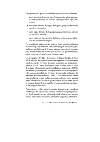 Os requisitos para que as comunidades sejam alvo desse ensino são:
  • terem o domínio de uso de outra língua que não seja a portugue-
    sa, ainda que habitem em território cuja língua oficial seja o por-
    tuguês;
  • não terem domínio da língua portuguesa, porque habitam em
    território estrangeiro;
  • terem médio domínio da língua portuguesa, mesmo que habitem
    em território nacional;
  • terem médio ou fraco domínio da língua portuguesa por habita-
    rem em território estrangeiro.
Em benefício do andamento dos projetos, foram organizados Grupos
de Trabalho (GTs), entendidos como representações institucionais, for-
madas por profissionais de diversas áreas de competência que este-
jam, proximamente, envolvidos com educação e, prioritariamente,
com o ensino do português como língua segunda.
Um dos grupos, o GT LIV - Comunidades de Língua Brasileira de Sinais
(LIBRAS), visa ao desenvolvimento da competência comunicativa dos
brasileiros surdos por meio do ensino sistemático da língua portu-
guesa ao lado da Língua Brasileira de Sinais. Assume, assim, a tarefa
de instaurar o bilingüismo, nas comunidades de usuários de LIBRAS,
entendendo que bilingüismo é um processo de médio a longo prazo.
Não passa despercebido ao GT que é preciso dotar os falantes do
português do conhecimento de LIBRAS. Esse conhecimento servirá
para sensibilizar os que venham a ensinar português como segunda
língua a falantes da LIBRAS de que a aquisição de uma língua natural
se processa de acordo com métodos próprios, em função da nature-
za das línguas envolvidas.
Assim, língua e política estabelecem entre si uma relação profunda na
constituição dos sujeitos que utilizam o mesmo código lingüístico.
No Brasil, as políticas para a língua são ainda relativamente parciais,
porque relacionam, fracamente, identidade lingüística, identidade
 