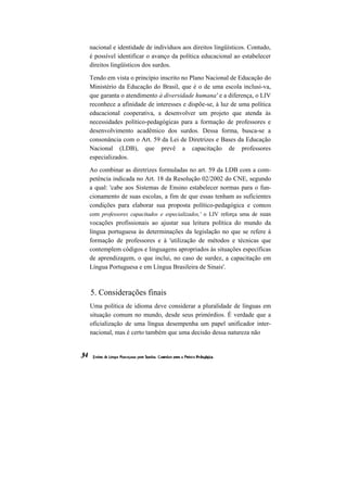 nacional e identidade de indivíduos aos direitos lingüísticos. Contudo,
é possível identificar o avanço da política educacional ao estabelecer
direitos lingüísticos dos surdos.

Tendo em vista o princípio inscrito no Plano Nacional de Educação do
Ministério da Educação do Brasil, que é o de uma escola inclusi-va,
que garanta o atendimento à diversidade humana' e a diferença, o LIV
reconhece a afinidade de interesses e dispõe-se, à luz de uma política
educacional cooperativa, a desenvolver um projeto que atenda às
necessidades político-pedagógicas para a formação de professores e
desenvolvimento acadêmico dos surdos. Dessa forma, busca-se a
consonância com o Art. 59 da Lei de Diretrizes e Bases da Educação
Nacional (LDB), que prevê a capacitação de professores
especializados.
Ao combinar as diretrizes formuladas no art. 59 da LDB com a com-
petência indicada no Art. 18 da Resolução 02/2002 do CNE, segundo
a qual: 'cabe aos Sistemas de Ensino estabelecer normas para o fun-
cionamento de suas escolas, a fim de que essas tenham as suficientes
condições para elaborar sua proposta político-pedagógica e contem
com professores capacitados e especializados,' o LIV reforça uma de suas
vocações profissionais ao ajustar sua leitura política do mundo da
língua portuguesa às determinações da legislação no que se refere à
formação de professores e à 'utilização de métodos e técnicas que
contemplem códigos e linguagens apropriados às situações específicas
de aprendizagem, o que inclui, no caso de surdez, a capacitação em
Língua Portuguesa e em Língua Brasileira de Sinais'.



5. Considerações finais
Uma política de idioma deve considerar a pluralidade de línguas em
situação comum no mundo, desde seus primórdios. É verdade que a
oficialização de uma língua desempenha um papel unificador inter-
nacional, mas é certo também que uma decisão dessa natureza não
 