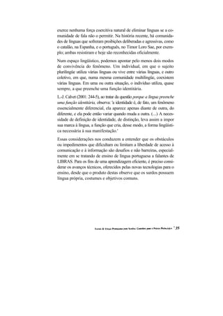 exerce nenhuma força coercitiva natural de eliminar línguas se a co-
munidade de fala não o permitir. Na história recente, há comunida-
des de línguas que sofreram proibições deliberadas e agressivas, como
o catalão, na Espanha, e o português, no Timor Loro Sae, por exem-
plo; ambas resistiram e hoje são reconhecidas oficialmente.
Num espaço lingüístico, podemos apontar pelo menos dois modos
de convivência do fenômeno. Um individual, em que o sujeito
plurilíngüe utiliza várias línguas ou vive entre várias línguas, e outro
coletivo, em que, numa mesma comunidade multilíngüe, coexistem
várias línguas. Em uma ou outra situação, o indivíduo utiliza, quase
sempre, a que preenche uma função identitária.
L.-J. Calvet (2001: 244-5), ao tratar da questão porque a língua preenche
uma função identitária, observa: 'a identidade é, de fato, um fenômeno
essencialmente diferencial, ela aparece apenas diante de outra, do
diferente, e ela pode então variar quando muda a outra. (...) A neces-
sidade de definição de identidade, de distinção, leva assim a impor
sua marca à língua, a função que cria, desse modo, a forma lingüísti-
ca necessária à sua manifestação.'
Essas considerações nos conduzem a entender que os obstáculos
ou impedimentos que dificultam ou limitam a liberdade de acesso à
comunicação e à informação são desafios e não barreiras, especial-
mente em se tratando de ensino de língua portuguesa a falantes de
LIBRAS. Para os fins de uma aprendizagem eficiente, é preciso consi-
derar os avanços técnicos, oferecidos pelas novas tecnologias para o
ensino, desde que o produto destas observe que os surdos possuem
língua própria, costumes e objetivos comuns.
 