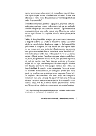 menos, ignoraríamos coisas admiráveis e singulares; mas, se tivésse-
mos alguns órgãos a mais, descobriríamos em torno de nós uma
infinitude de outras coisas de que nunca suspeitaremos por falta de
meios de constatá-las'.
Se não há limite entre a grandeza e a pequenez, e nenhum ser huma-
no é exatamente igual a outro, podemos concluir que ser surdo não
é melhor nem pior que ser ouvinte, mas diferente.2 É por não se tratar
necessariamente de uma perda, mas de uma diferença, que muitos
surdos, especialmente os congênitos, não têm a sensação de perda
auditiva.
Padden & Humphies (1999) advogam que os surdos sem o sentimen-
to de perda auditiva são levados a descobrir a surdez. Eles fazem
referência a um belíssimo depoimento citado por Perlmutter (1986,
apud Padden & Humphies, op. cit.), descrito por Sam Supalla, surdo,
em seu contato com uma amiga de infância ouvinte, que morava
num apartamento ao lado do seu. Sam nasceu numa "Família Surda',
com muitos irmãos surdos mais velhos que ele e, por isso, demorou
a sentir a falta de amigos. Quando seu interesse saiu do mundo fami-
liar, notou, no apartamento ao lado do seu, uma garotinha, cuja idade
era mais ou menos a sua. Após algumas tentativas, se tornaram
amigos. Ela era legal, mas era esquisita: ele não conseguia conversar
com ela como conversava com seus pais e irmãos mais velhos. Ela
tinha dificuldade de entender gestos elementares! Depois de tentati-
vas frustradas de se comunicar, ele começou a apontar para o que
queria ou, simplesmente, arrastava a amiga para onde ele queria ir.
Ele imaginava como deveria ser ruim para a amiga não conseguir se
comunicar, mas, uma vez que eles desenvolveram uma forma de
interagir, ele estava contente em se acomodar às necessidades pecu-
liares da amiga. Um dia, a mãe da menina aproximou-se e moveu
seus lábios e, como mágica, a menina pegou sua casa de boneca e

2
 Esta é uma questão que merece ser amplamente discutida, todavia está limitada a essas
considerações por não fazer parte do escopo deste texto.
 
