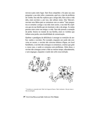 moveu-a para outro lugar. Sam ficou estupefato e foi para sua casa
perguntar a sua mãe sobre, exatamente, qual era o tipo de problema
da vizinha. Sua mãe lhe explicou que a amiga dele, bem como a mãe
dela, eram ouvintes e, por isso, não sabiam sinais. Elas 'falavam',
moviam seus lábios para se comunicar com os outros.3 Sam pergun-
tou se somente a amiga e sua mãe eram assim, e sua mãe lhe expli-
cou que era sua família que era incomum e não a da amiga. As outras
pessoas eram como sua amiga e a mãe. Sam não possuía a sensação
de perda. Imerso no mundo de sua família, eram os vizinhos que
tinham uma perda, uma desabilidade de comunicação.
Quebrar o paradigma da deficiência é enxergar as restrições de am-
bos: surdos e ouvintes. Por exemplo, enquanto um surdo não con-
versa no escuro, o ouvinte não conversa debaixo d'água; em local
barulhento, o ouvinte não consegue se comunicar, a menos que grite
e, nesse caso, o surdo se comunica sem problemas. Além disso, o
ouvinte não consegue comer e falar ao mesmo tempo, educadamente,
e sem engasgar, enquanto o surdo não sofre essa restrição.




3
  Considera-se a oposição entre 'falar' em Língua de Sinais e 'falar' oralmente - fala por sinais e
fala em português.
 