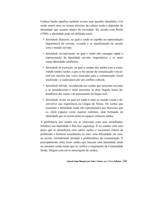 Cultura Surda significa também evocar uma questão identitária. Um
surdo estará mais ou menos próximo da cultura surda a depender da
identidade que assume dentro da sociedade. De acordo com Perlin
(1998), a identidade pode ser definida como:

  • Identidade flutuante, na qual o surdo se espelha na representação
    hegemônica do ouvinte, vivendo e se manifestando de acordo
    com o mundo ouvinte;

  • Identidade inconformada, na qual o surdo não consegue captar a
    representação da identidade ouvinte, hegemônica, e se sente
    numa identidade subalterna;

  • Identidade de transição, na qual o contato dos surdos com a comu-
    nidade surda é tardio, o que os faz passar da comunicação visu-al-
    oral (na maioria das vezes truncada) para a comunicação visual
    sinalizada - o surdo passa por um conflito cultural;

  • Identidade híbrida, reconhecida nos surdos que nasceram ouvintes
    e se ensurdeceram e terão presentes as duas línguas numa de-
    pendência dos sinais e do pensamento na língua oral;

  • Identidade surda, na qual ser surdo é estar no mundo visual e de-
    senvolver sua experiência na Língua de Sinais. Os surdos que
    assumem a identidade surda são representados por discursos que
    os vêem capazes como sujeitos culturais, uma formação de
    identidade que só ocorre entre os espaços culturais surdos.

A preferência dos surdos em se relacionar com seus semelhantes
fortalece sua identidade e lhes traz segurança. É no contato com seus
pares que se identificam com outros surdos e encontram relatos de
problemas e histórias semelhantes às suas: uma dificuldade em casa,
na escola, normalmente atrelada à problemática da comunicação. É
principalmente entre esses surdos que buscam uma identidade surda
no encontro surdo-surdo que se verifica o surgimento da Comunidade
Surda. Surgem com ela as associações de surdos,
 