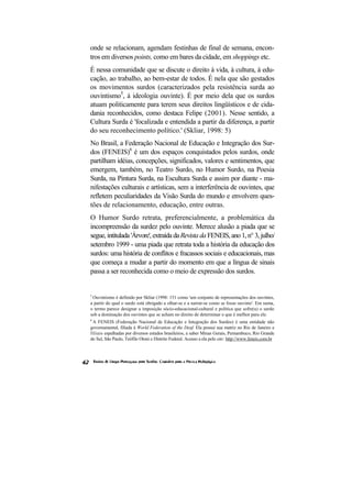 onde se relacionam, agendam festinhas de final de semana, encon-
tros em diversos points, como em bares da cidade, em shoppings etc.
É nessa comunidade que se discute o direito à vida, à cultura, à edu-
cação, ao trabalho, ao bem-estar de todos. É nela que são gestados
os movimentos surdos (caracterizados pela resistência surda ao
ouvintismo5, à ideologia ouvinte). É por meio dela que os surdos
atuam politicamente para terem seus direitos lingüísticos e de cida-
dania reconhecidos, como destaca Felipe (2001). Nesse sentido, a
Cultura Surda é 'focalizada e entendida a partir da diferença, a partir
do seu reconhecimento político.' (Skliar, 1998: 5)
No Brasil, a Federação Nacional de Educação e Integração dos Sur-
dos (FENEIS)6 é um dos espaços conquistados pelos surdos, onde
partilham idéias, concepções, significados, valores e sentimentos, que
emergem, também, no Teatro Surdo, no Humor Surdo, na Poesia
Surda, na Pintura Surda, na Escultura Surda e assim por diante - ma-
nifestações culturais e artísticas, sem a interferência de ouvintes, que
refletem peculiaridades da Visão Surda do mundo e envolvem ques-
tões de relacionamento, educação, entre outras.
O Humor Surdo retrata, preferencialmente, a problemática da
incompreensão da surdez pelo ouvinte. Merece alusão a piada que se
segue, intitulada 'Árvore', extraída da Revista da FENEIS, ano 1, n° 3, julho/
setembro 1999 - uma piada que retrata toda a história da educação dos
surdos: uma história de conflitos e fracassos sociais e educacionais, mas
que começa a mudar a partir do momento em que a língua de sinais
passa a ser reconhecida como o meio de expressão dos surdos.


5
 Ouvintismo é definido por Skliar (1998: 151 como 'um conjunto de representações dos ouvintes,
a partir do qual o surdo está obrigado a olhar-se e a narrar-se como se fosse ouvinte'. Em suma,
o termo parece designar a imposição sócio-educacional-cultural e política que sofre(u) o surdo
sob a dominação dos ouvintes que se acham no direito de determinar o que é melhor para ele.
6
 A FENEIS (Federação Nacional de Educação e Integração dos Surdos) é uma entidade não
governamental, filiada à World Federation of the Deaf. Ela possui sua matriz no Rio de Janeiro e
filiais espalhadas por diversos estados brasileiros, a saber Minas Gerais, Pernambuco, Rio Grande
do Sul, São Paulo, Teófilo Otoni e Distrito Federal. Acesso a ela pelo site: http://www.feneis.com.br
 