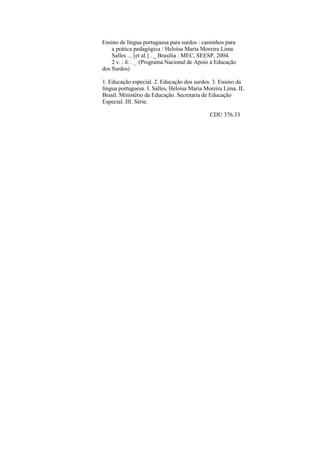 Ensino de língua portuguesa para surdos : caminhos para
    a prática pedagógica / Heloísa Maria Moreira Lima
    Salles ... [et al.] . _ Brasília : MEC, SEESP, 2004.
    2 v. : il. . _ (Programa Nacional de Apoio à Educação
dos Surdos)

1. Educação especial. 2. Educação dos surdos. 3. Ensino da
língua portuguesa. I. Salles, Heloísa Maria Moreira Lima. IL
Brasil. Ministério da Educação. Secretaria de Educação
Especial. III. Série.

                                             CDU 376.33
 