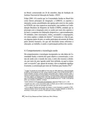 no Brasil, comemorado em 26 de setembro, data de fundação do
Instituto Nacional de Educação de Surdos - INES7.
Felipe (2001: 63) conclui que 'as Comunidades Surdas no Brasil têm
como fatores principais de integração: a LIBRAS, os esportes e
interações sociais, possibilitados não apenas pelo convívio dos surdos
na FENEIS, nas suas respectivas associações, mas também na Confe-
deração Brasileira de Desportos de Surdos (CBDS), entidade que se
preocupa com a integração entre os surdos por meio dos esportes e
do lazer e comporta seis federações desportivas e, aproximadamente,
58 entidades, entre associações, clubes, sociedades e congregações,
em várias capitais e cidades do interior.'8 Acrescente-se o fato de que,
em algumas partes do país, os surdos participam ativamente de fóruns
pelos direitos humanos, em que são discutidos temas referentes à
educação, ao trabalho, à saúde e à participação política dos surdos.


4. Comportamento e tecnologia surda
Há comportamentos e tecnologias incorporados na vida diária da Co-
munidade Surda, a maioria dos quais objetiva a comunicação, o con-
tato do surdo com o mundo dos sons, e entre eles mesmos a distân-
cia, por meio de uma 'agenda surda' bem definida, na qual se desta-
cam: os torpedos9, que, apesar de recentes, vêm se ampliando significa-
tivamente; a comunicação por meio de Telefones para Surdos (TS)10

7
  O artigo 7 do decreto de número 6892 de 19 de março de 1908, determinou a data de fundação
do INÊS em 26 de setembro de 1857, porque, através do artigo 16 da LEI 939 de 26.09.1857, o
Império Brasileiro concede a primeira dotação orçamentária para o Instituto passando, então, a
chamar-se Imperial Instituto de Surdos Mudos. in Revista Espaço (Edição comemorativa de
140 anos), página 6, por Solange Rocha. Outra data que agora se torna extremamente significativa
para a Comunidade Surda Brasileira é a da sanção presidencial da Lei n° 10.436 - 24 de abril de
2002, que oficializa a LIBRAS, no Brasil.
8
    Dados retirados do site www.surdo.com.br/assoma 1 .htm (apud Felipe, op. cit. : p. 63)
9
  Torpedo' tem sido o nome comumente usado, no Brasil, para se referir à comunicação via
telefone celular, por meio de mensagem de texto.
10
  TS é a sigla de Telefone para Surdos. No entanto, o nome importado no aparelho é TDD -
Telecomunications Device for the Deaf. Após concurso e enquete realizada na internet, foi
escolhido o nome para o primeiro TS fabricado no Brasil: SURTEL.
 
