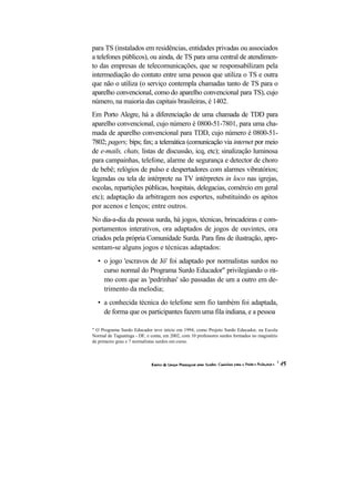 para TS (instalados em residências, entidades privadas ou associados
a telefones públicos), ou ainda, de TS para uma central de atendimen-
to das empresas de telecomunicações, que se responsabilizam pela
intermediação do contato entre uma pessoa que utiliza o TS e outra
que não o utiliza (o serviço contempla chamadas tanto de TS para o
aparelho convencional, como do aparelho convencional para TS), cujo
número, na maioria das capitais brasileiras, é 1402.
Em Porto Alegre, há a diferenciação de uma chamada de TDD para
aparelho convencional, cujo número é 0800-51-7801, para uma cha-
mada de aparelho convencional para TDD, cujo número é 0800-51-
7802; pagers; bips; fax; a telemática (comunicação via internet por meio
de e-mails, chats, listas de discussão, icq, etc); sinalização luminosa
para campainhas, telefone, alarme de segurança e detector de choro
de bebê; relógios de pulso e despertadores com alarmes vibratórios;
legendas ou tela de intérprete na TV intérpretes in loco nas igrejas,
escolas, repartições públicas, hospitais, delegacias, comércio em geral
etc); adaptação da arbitragem nos esportes, substituindo os apitos
por acenos e lenços; entre outros.
No dia-a-dia da pessoa surda, há jogos, técnicas, brincadeiras e com-
portamentos interativos, ora adaptados de jogos de ouvintes, ora
criados pela própria Comunidade Surda. Para fins de ilustração, apre-
sentam-se alguns jogos e técnicas adaptados:
  • o jogo 'escravos de Jó' foi adaptado por normalistas surdos no
    curso normal do Programa Surdo Educador" privilegiando o rit-
    mo com que as 'pedrinhas' são passadas de um a outro em de-
    trimento da melodia;
  • a conhecida técnica do telefone sem fio também foi adaptada,
    de forma que os participantes fazem uma fila indiana, e a pessoa

" O Programa Surdo Educador teve início em 1994, como Projeto Surdo Educador, na Escola
Normal de Taguatinga - DF, e conta, em 2002, com 10 professores surdos formados no magistério
de primeiro grau e 7 normalistas surdos em curso.
 