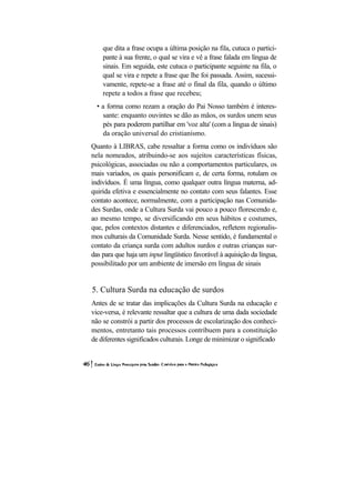 que dita a frase ocupa a última posição na fila, cutuca o partici-
    pante à sua frente, o qual se vira e vê a frase falada em língua de
    sinais. Em seguida, este cutuca o participante seguinte na fila, o
    qual se vira e repete a frase que lhe foi passada. Assim, sucessi-
    vamente, repete-se a frase até o final da fila, quando o último
    repete a todos a frase que recebeu;
  • a forma como rezam a oração do Pai Nosso também é interes-
    sante: enquanto ouvintes se dão as mãos, os surdos unem seus
    pés para poderem partilhar em 'voz alta' (com a língua de sinais)
    da oração universal do cristianismo.
Quanto à LIBRAS, cabe ressaltar a forma como os indivíduos são
nela nomeados, atribuindo-se aos sujeitos características físicas,
psicológicas, associadas ou não a comportamentos particulares, os
mais variados, os quais personificam e, de certa forma, rotulam os
indivíduos. É uma língua, como qualquer outra língua materna, ad-
quirida efetiva e essencialmente no contato com seus falantes. Esse
contato acontece, normalmente, com a participação nas Comunida-
des Surdas, onde a Cultura Surda vai pouco a pouco florescendo e,
ao mesmo tempo, se diversificando em seus hábitos e costumes,
que, pelos contextos distantes e diferenciados, refletem regionalis-
mos culturais da Comunidade Surda. Nesse sentido, é fundamental o
contato da criança surda com adultos surdos e outras crianças sur-
das para que haja um input lingüístico favorável à aquisição da língua,
possibilitado por um ambiente de imersão em língua de sinais


5. Cultura Surda na educação de surdos
Antes de se tratar das implicações da Cultura Surda na educação e
vice-versa, é relevante ressaltar que a cultura de uma dada sociedade
não se constrói a partir dos processos de escolarização dos conheci-
mentos, entretanto tais processos contribuem para a constituição
de diferentes significados culturais. Longe de minimizar o significado
 