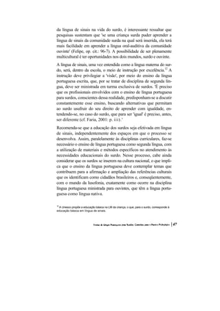 da língua de sinais na vida do surdo, é interessante ressaltar que
pesquisas sustentam que 'se uma criança surda puder aprender a
língua de sinais da comunidade surda na qual será inserida, ela terá
mais facilidade em aprender a língua oral-auditiva da comunidade
ouvinte' (Felipe, op. cit.: 96-7). A possibilidade de ser plenamente
multicultural é ter oportunidades nos dois mundos, surdo e ouvinte.
A língua de sinais, uma vez entendida como a língua materna do sur-
do, será, dentro da escola, o meio de instrução por excelência.12 A
instrução deve privilegiar a 'visão', por meio do ensino da língua
portuguesa escrita, que, por se tratar de disciplina de segunda lín-
gua, deve ser ministrada em turma exclusiva de surdos. 'É preciso
que os profissionais envolvidos com o ensino de língua portuguesa
para surdos, conscientes dessa realidade, predisponham-se a discutir
constantemente esse ensino, buscando alternativas que permitam
ao surdo usufruir do seu direito de aprender com igualdade, en-
tendendo-se, no caso do surdo, que para ser 'igual' é preciso, antes,
ser diferente (cf. Faria, 2001: p. iii).'
Recomenda-se que a educação dos surdos seja efetivada em língua
de sinais, independentemente dos espaços em que o processo se
desenvolva. Assim, paralelamente às disciplinas curriculares, faz-se
necessário o ensino de língua portuguesa como segunda língua, com
a utilização de materiais e métodos específicos no atendimento às
necessidades educacionais do surdo. Nesse processo, cabe ainda
considerar que os surdos se inserem na cultura nacional, o que impli-
ca que o ensino da língua portuguesa deve contemplar temas que
contribuem para a afirmação e ampliação das referências culturais
que os identificam como cidadãos brasileiros e, conseqüentemente,
com o mundo da lusofonia, exatamente como ocorre na disciplina
língua portuguesa ministrada para ouvintes, que têm a língua portu-
guesa como língua nativa.

12
 A Unesco propõe a educação básica na LM da criança, o que, para o surdo, corresponde à
educação básica em língua de sinais.
 