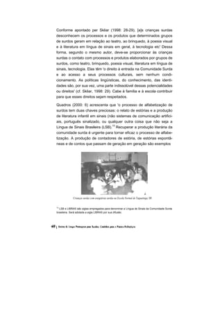 Conforme apontado per Skliar (1998: 28-29), [a]s crianças surdas
desconhecem os processos e os produtos que determinados grupos
de surdos geram em relação ao teatro, ao brinquedo, à poesia visual
e à literatura em língua de sinais em geral, à tecnologia etc' Dessa
forma, segundo o mesmo autor, deve-se proporcionar às crianças
surdas o contato com processos e produtos elaborados por grupos de
surdos, como teatro, brinquedo, poesia visual, literatura em língua de
sinais, tecnologia. Elas têm 'o direito à entrada na Comunidade Surda
e ao acesso a seus processos culturais, sem nenhum condi-
cionamento. As políticas lingüísticas, do conhecimento, das identi-
dades são, por sua vez, uma parte indissolúvel dessas potencialidades
ou direitos' (cf. Skliar, 1998: 29). Cabe à família e à escola contribuir
para que esses direitos sejam respeitados.

Quadros (2000: 6) acrescenta que 'o processo de alfabetização de
surdos tem duas chaves preciosas: o relato de estórias e a produção
de literatura infantil em sinais (não sistemas de comunicação artifici-
ais, português sinalizado, ou qualquer outra coisa que não seja a
Língua de Sinais Brasileira (LSB).13 Recuperar a produção literária da
comunidade surda é urgente para tornar eficaz o processo de alfabe-
tização. A produção de contadores de estória, de estórias espontâ-
neas e de contos que passam de geração em geração são exemplos




            Crianças surdas com estagiárias surdas na Escola Normal de Taguatinga, DF.


13
  LSB e LIBRAS são siglas empregados para denominar a Língua de Sinais da Comunidade Surda
brasileira. Será adotada a sigla LIBRAS por sua difusão.
 