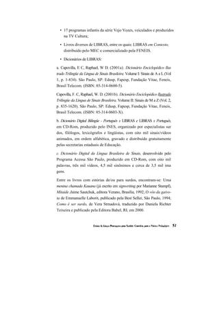 • 17 programas infantis da série Vejo Vozes, veiculados e produzidos
    na TV Cultura;

  • Livros diversos de LIBRAS, entre os quais: LIBRAS em Contexto,
    distribuído pelo MEC e comercializado pela FENEIS.

  • Dicionários de LIBRAS:

a. Capovilla, E C, Raphael, W D. (2001a). Dicionário Enciclopédico Ilus
trado Trilíngüe da Língua de Sinais Brasileira. Volume I: Sinais de A a L (Vol
1, p. 1-834). São Paulo, SP: Edusp, Fapesp, Fundação Vitae, Feneis,
Brasil Telecom. (ISBN: 85-314-0600-5).

Capovilla, F. C, Raphael, W. D. (2001b). Dicionário Enciclopédico Ilustrado
Trilíngüe da Língua de Sinais Brasileira. Volume II: Sinais de M a Z (Vol. 2,
p. 835-1620). São Paulo, SP: Edusp, Fapesp, Fundação Vitae, Feneis,
Brasil Telecom. (ISBN: 85-314-0603-X).

b. Dicionário Digital Bilíngüe - Português x LIBRAS e LIBRAS x Português,
em CD-Rom, produzido pelo INES, organizado por especialistas sur
dos, filólogos, lexicógrafos e lingüistas, com oito mil sinais/vídeos
animados, em ordem alfabética, gravado e distribuído gratuitamente
pelas secretarias estaduais de Educação.

c. Dicionário Digital da Língua Brasileira de Sinais, desenvolvido pelo
Programa Acessa São Paulo, produzido em CD-Rom, com oito mil
palavras, três mil vídeos, 4,5 mil sinônimos e cerca de 3,5 mil ima
gens.

Entre os livros com estórias de/ou para surdos, encontram-se: Uma
menina chamada Kauana (já escrito em signwriting por Marianne Stumpf),
Mitaíde Jaime Sautchuk, editora Verano, Brasília, 1992; O vôo da gaivo-
ta de Emmanuelle Laborit, publicado pela Best Seller, São Paulo, 1994;
Como é ser surdo, de Vera Strnadová, traduzido por Daniela Richter
Teixeira e publicado pela Editora Babel, RI, em 2000.
 