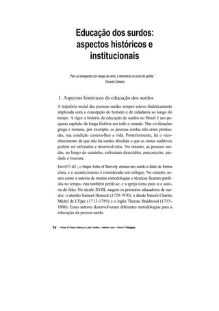 Educação dos surdos:
            aspectos históricos e
               institucionais
       'Paro os navegantes com desejo de vento, a memória é um ponto de partida.'
                                      Eduardo Galeano



1. Aspectos históricos da educação dos surdos
A trajetória social das pessoas surdas sempre esteve dialeticamente
implicada com a concepção de homem e de cidadania ao longo do
tempo. A rigor a história da educação de surdos no Brasil é um pe-
queno capítulo da longa história em todo o mundo. Nas civilizações
grega e romana, por exemplo, as pessoas surdas não eram perdoa-
das, sua condição custava-lhes a vida. Posteriormente, há o reco-
nhecimento de que não há surdez absoluta e que os restos auditivos
podem ser utilizados e desenvolvidos. No entanto, as pessoas sur-
das, ao longo do caminho, enfrentam descrédito, preconceito, pie-
dade e loucura.
Em 637 d.C, o bispo John of Bervely ensina um surdo a falar de forma
clara, e o acontecimento é considerado um milagre. No entanto, as-
sim como a autoria de muitas metodologias e técnicas ficaram perdi-
das no tempo, esta também perde-se, e a igreja toma para si a auto-
ria do feito. No século XVIII, surgem os primeiros educadores de sur-
dos: o alemão Samuel Heineck (1729-1970), o abade francês Charles
Michel de L'Epée (1712-1789) e o inglês Thomas Braidwood (1715-
1806). Esses autores desenvolveram diferentes metodologias para a
educação da pessoa surda.
 
